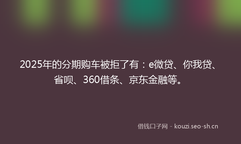 2025年的分期购车被拒了有:e微贷、你我贷、省呗、360借条、京东金融等。