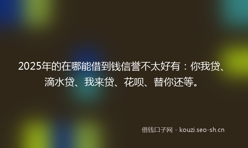 2025年的在哪能借到钱信誉不太好有：你我贷、滴水贷、我来贷、花呗、替你还等。