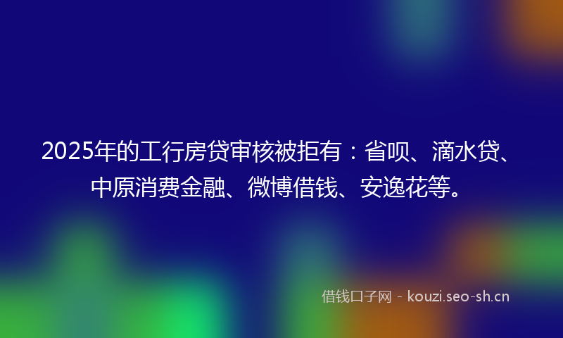 2025年的工行房贷审核被拒有：省呗、滴水贷、中原消费金融、微博借钱、安逸花等。