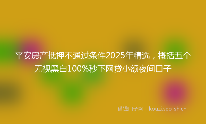 平安房产抵押不通过条件2025年精选，概括五个无视黑白100%秒下网贷小额夜间口子