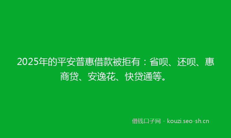 2025年的平安普惠借款被拒有：省呗、还呗、惠商贷、安逸花、快贷通等。