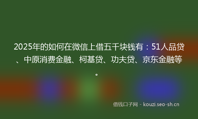 2025年的如何在微信上借五千块钱有：51人品贷、中原消费金融、柯基贷、功夫贷、京东金融等。