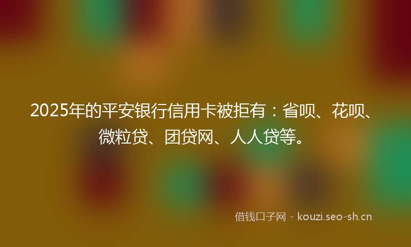 2025年的平安银行信用卡被拒有：省呗、花呗、微粒贷、团贷网、人人贷等。