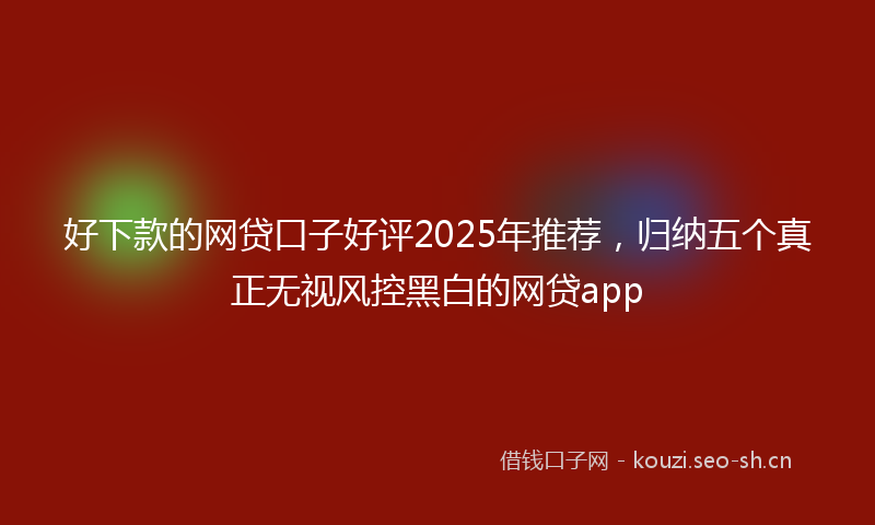 好下款的网贷口子好评2025年推荐，归纳五个真正无视风控黑白的网贷app