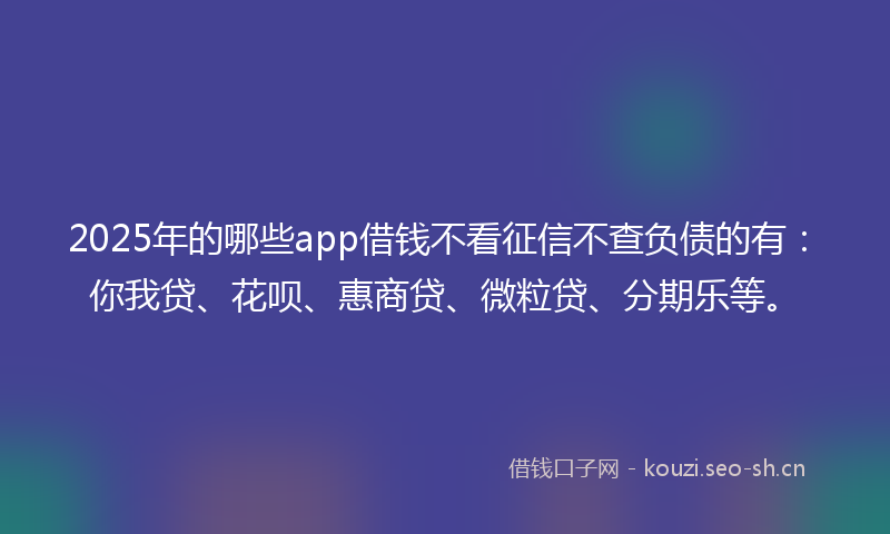 2025年的哪些app借钱不看征信不查负债的有：你我贷、花呗、惠商贷、微粒贷、分期乐等。
