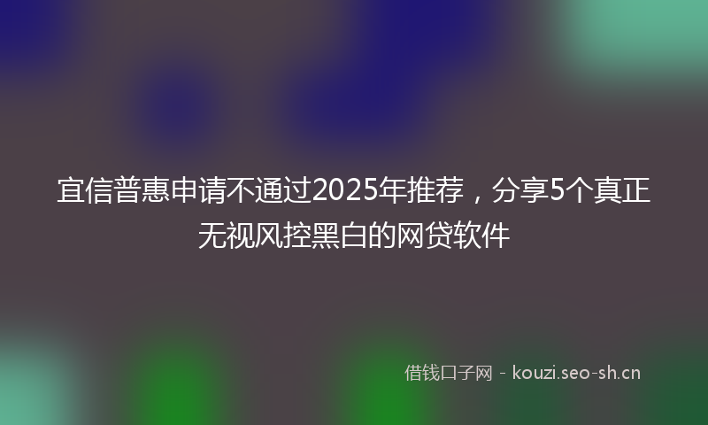 宜信普惠申请不通过2025年推荐，分享5个真正无视风控黑白的网贷软件
