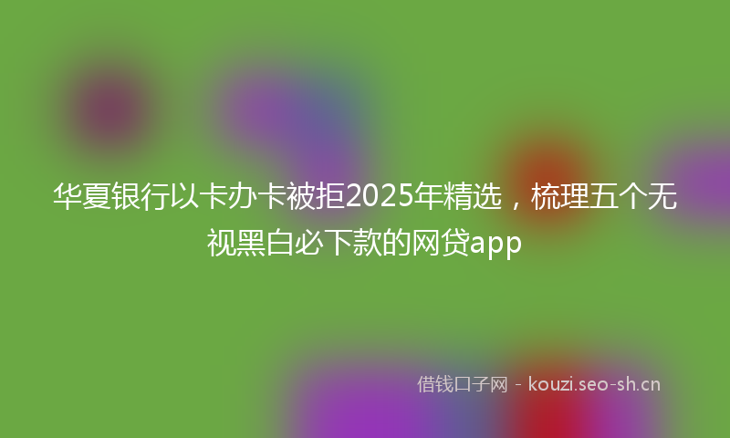 华夏银行以卡办卡被拒2025年精选，梳理五个无视黑白必下款的网贷app