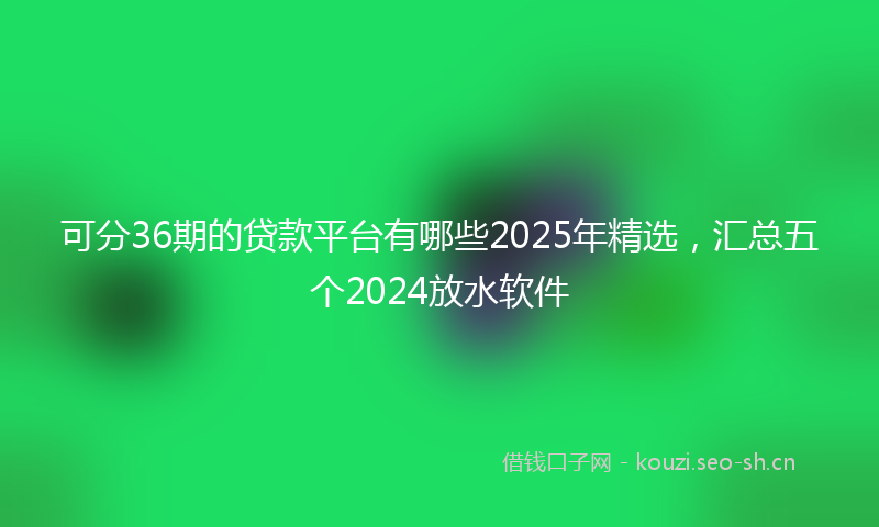 可分36期的贷款平台有哪些2025年精选，汇总五个2024放水软件
