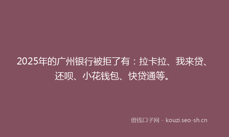 2025年的广州银行被拒了有：拉卡拉、我来贷、还呗、小花钱包、快贷通等。
