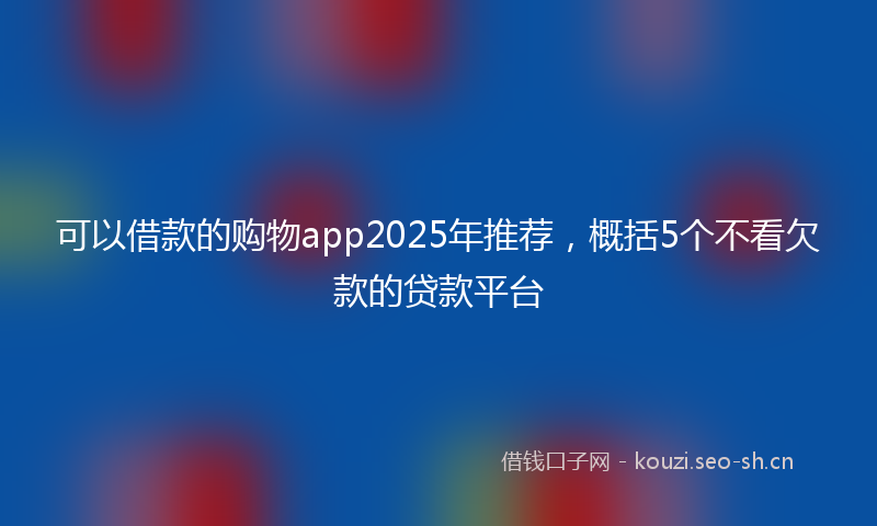 可以借款的购物app2025年推荐，概括5个不看欠款的贷款平台