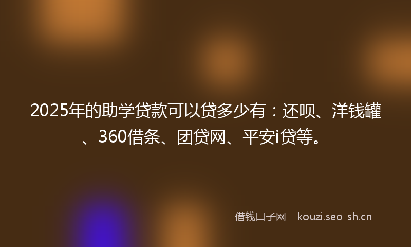 2025年的助学贷款可以贷多少有:还呗、洋钱罐、360借条、团贷网、平安i贷等。