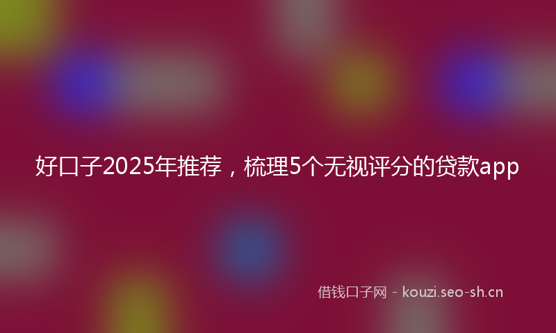 好口子2025年推荐，梳理5个无视评分的贷款app