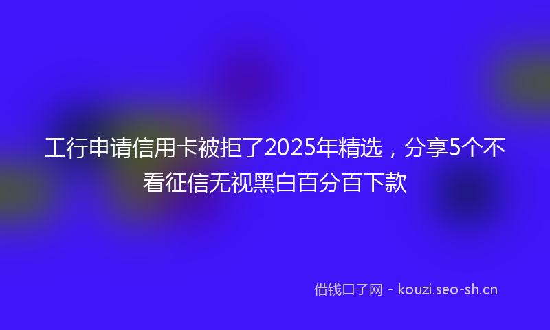工行申请信用卡被拒了2025年精选，分享5个不看征信无视黑白百分百下款