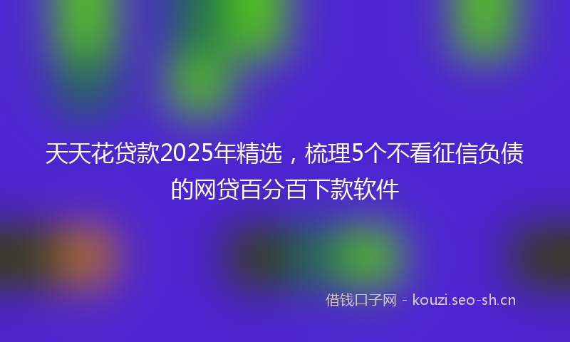 天天花贷款2025年精选，梳理5个不看征信负债的网贷百分百下款软件
