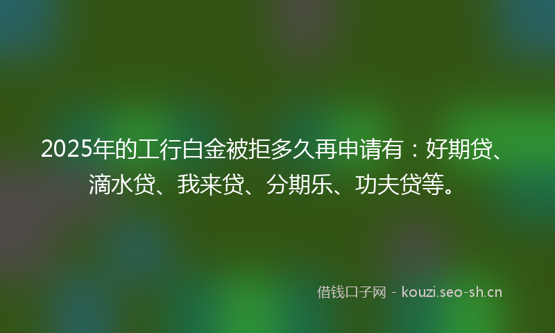 2025年的工行白金被拒多久再申请有:好期贷、滴水贷、我来贷、分期乐、功夫贷等。