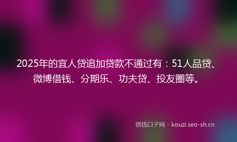2025年的宜人贷追加贷款不通过有：51人品贷、微博借钱、分期乐、功夫贷、投友圈等。