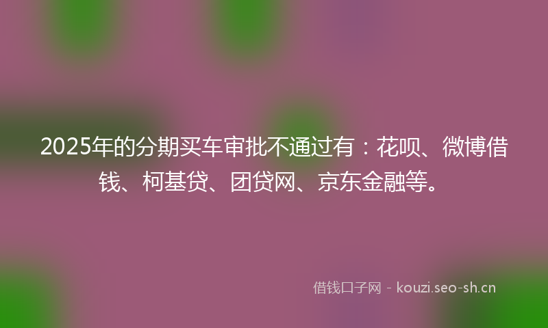 2025年的分期买车审批不通过有：花呗、微博借钱、柯基贷、团贷网、京东金融等。