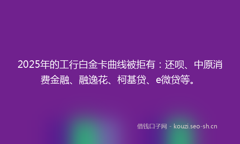 2025年的工行白金卡曲线被拒有：还呗、中原消费金融、融逸花、柯基贷、e微贷等。