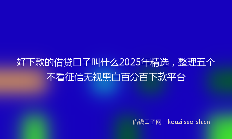 好下款的借贷口子叫什么2025年精选，整理五个不看征信无视黑白百分百下款平台