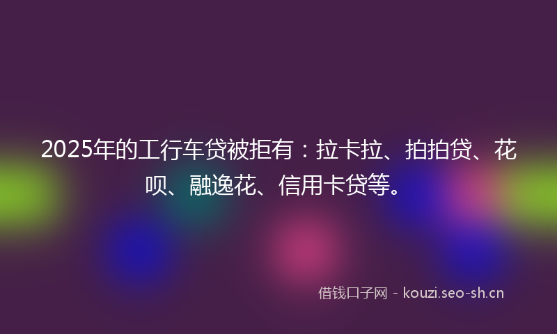 2025年的工行车贷被拒有：拉卡拉、拍拍贷、花呗、融逸花、信用卡贷等。