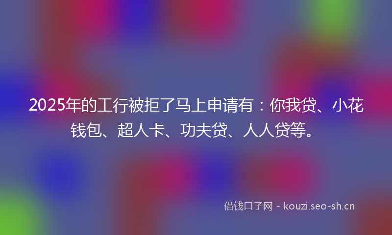 2025年的工行被拒了马上申请有:你我贷、小花钱包、超人卡、功夫贷、人人贷等。