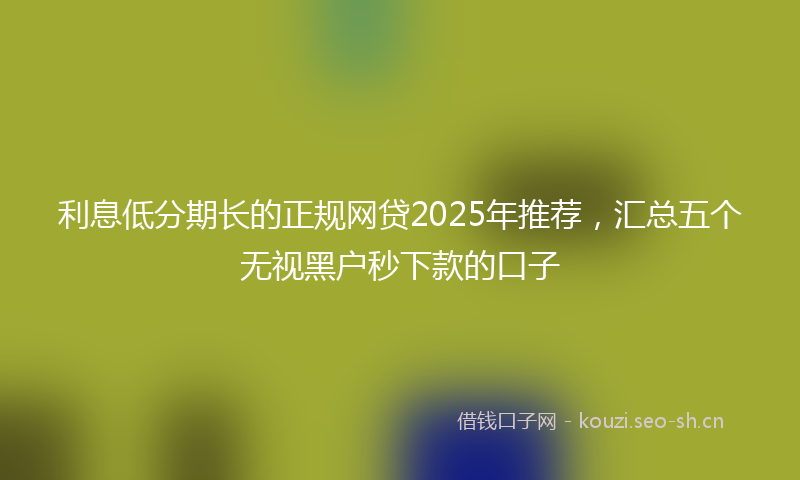 利息低分期长的正规网贷2025年推荐，汇总五个无视黑户秒下款的口子