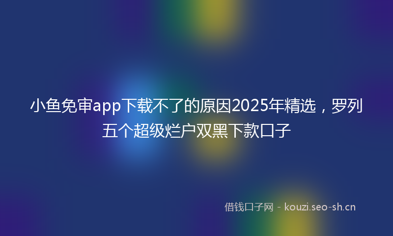 小鱼免审app下载不了的原因2025年精选，罗列五个超级烂户双黑下款口子