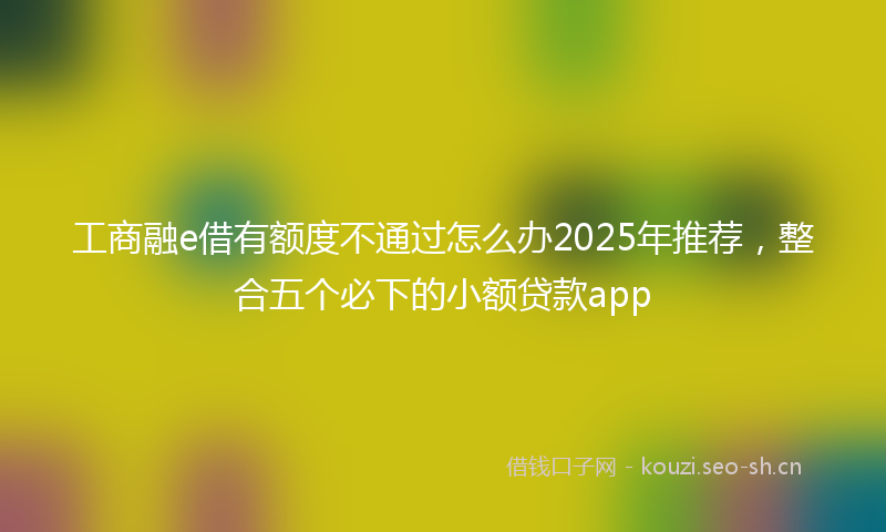 工商融e借有额度不通过怎么办2025年推荐，整合五个必下的小额贷款app