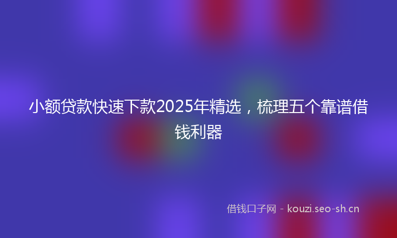 小额贷款快速下款2025年精选，梳理五个靠谱借钱利器