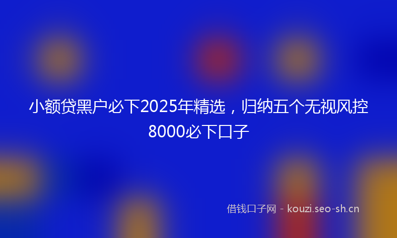 小额贷黑户必下2025年精选，归纳五个无视风控8000必下口子