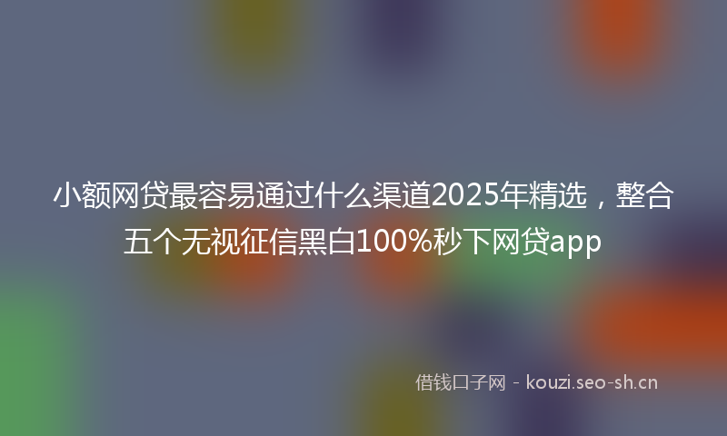 小额网贷最容易通过什么渠道2025年精选,整合五个无视征信黑白100%秒下网贷app