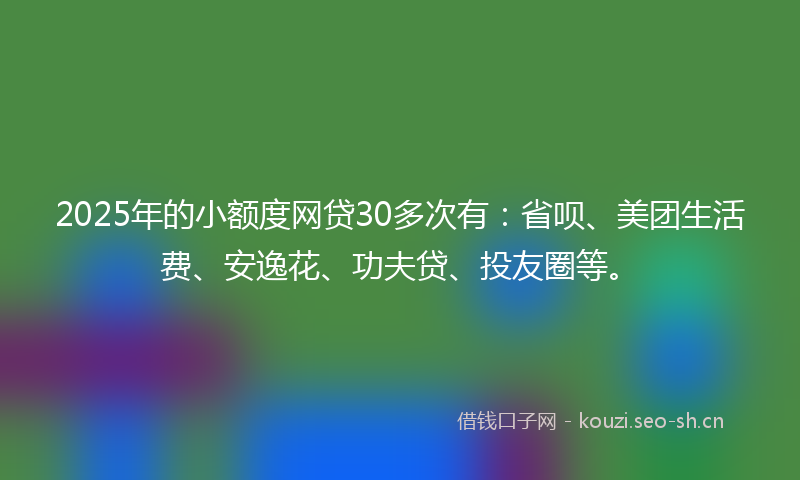 2025年的小额度网贷30多次有:省呗、美团生活费、安逸花、功夫贷、投友圈等。