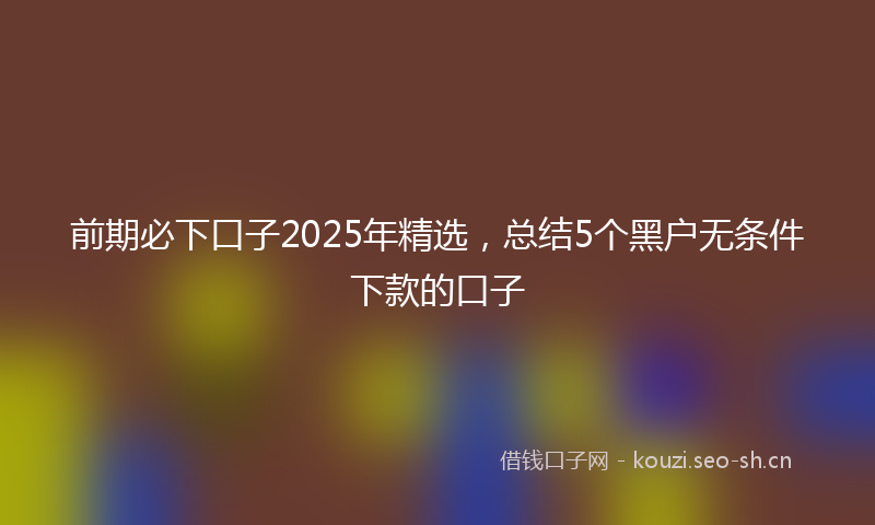 前期必下口子2025年精选，总结5个黑户无条件下款的口子