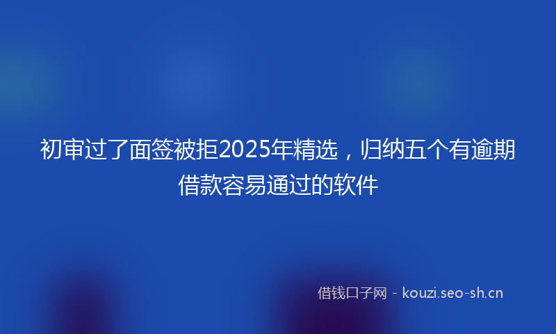 初审过了面签被拒2025年精选，归纳五个有逾期借款容易通过的软件