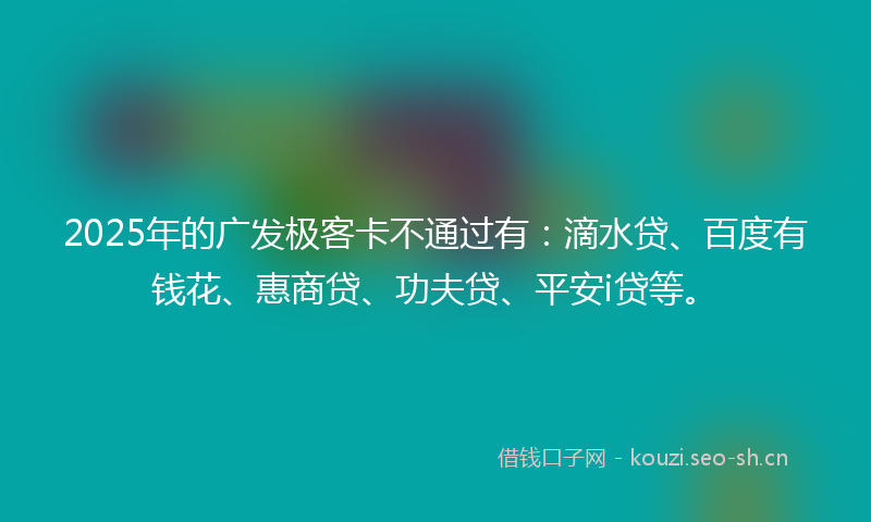 2025年的广发极客卡不通过有：滴水贷、百度有钱花、惠商贷、功夫贷、平安i贷等。