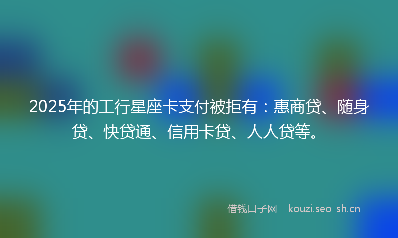 2025年的工行星座卡支付被拒有：惠商贷、随身贷、快贷通、信用卡贷、人人贷等。