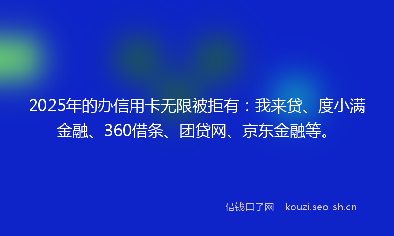 2025年的办信用卡无限被拒有：我来贷、度小满金融、360借条、团贷网、京东金融等。