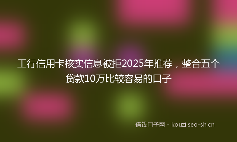 工行信用卡核实信息被拒2025年推荐，整合五个贷款10万比较容易的口子