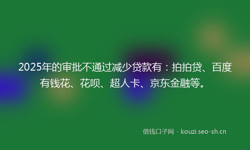 2025年的审批不通过减少贷款有：拍拍贷、百度有钱花、花呗、超人卡、京东金融等。