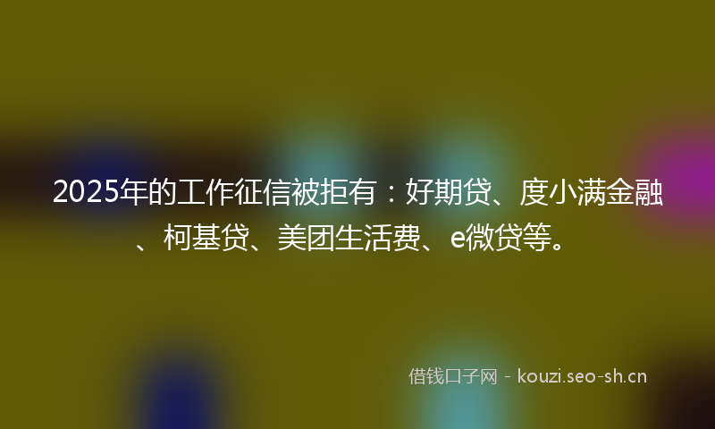 2025年的工作征信被拒有:好期贷、度小满金融、柯基贷、美团生活费、e微贷等。