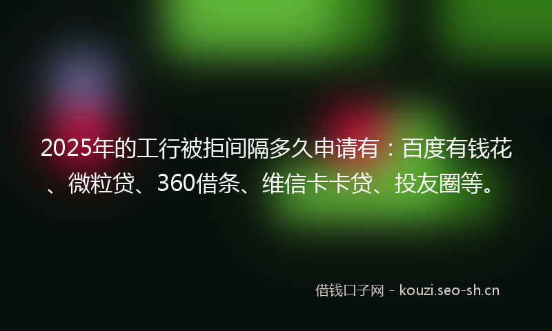 2025年的工行被拒间隔多久申请有：百度有钱花、微粒贷、360借条、维信卡卡贷、投友圈等。