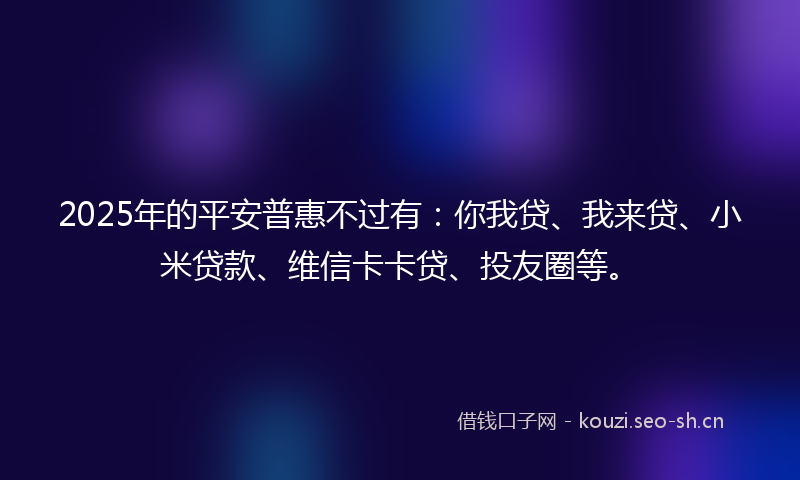 2025年的平安普惠不过有：你我贷、我来贷、小米贷款、维信卡卡贷、投友圈等。