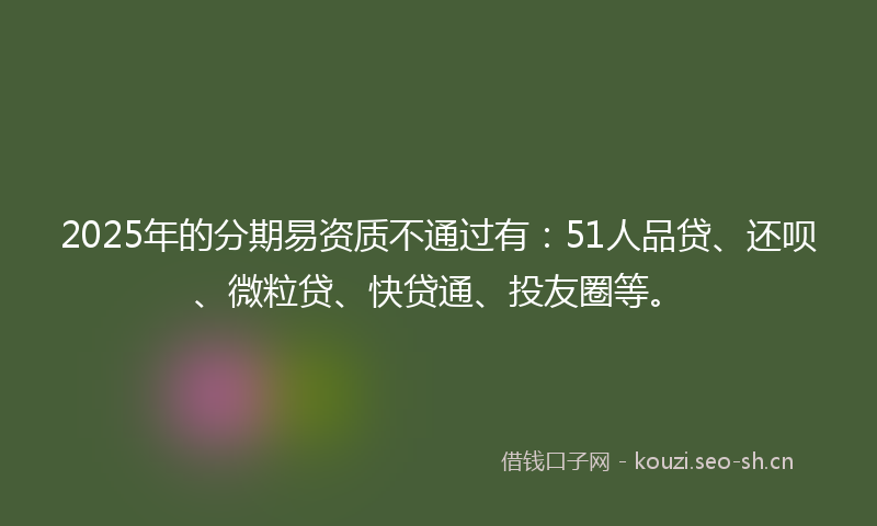 2025年的分期易资质不通过有:51人品贷、还呗、微粒贷、快贷通、投友圈等。
