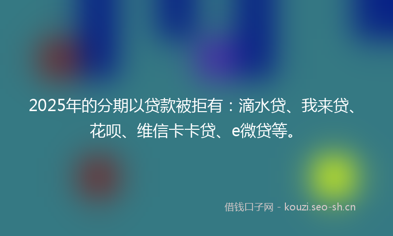 2025年的分期以贷款被拒有：滴水贷、我来贷、花呗、维信卡卡贷、e微贷等。
