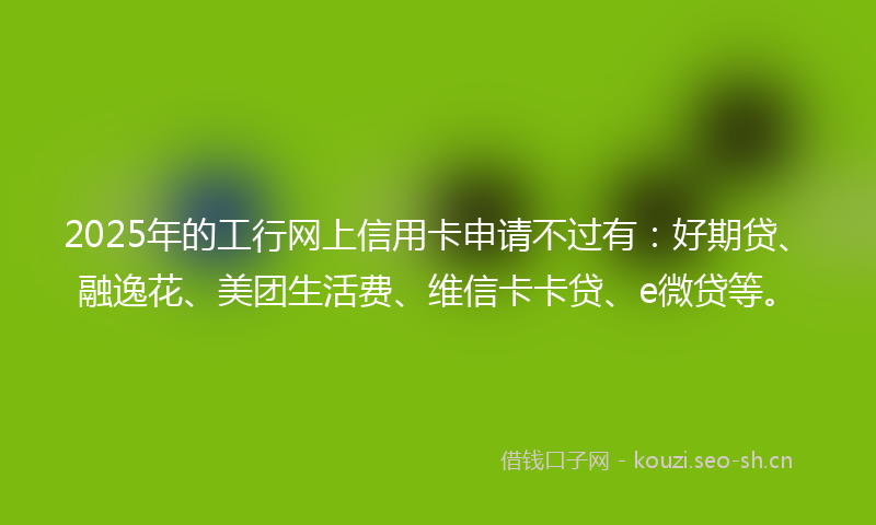 2025年的工行网上信用卡申请不过有：好期贷、融逸花、美团生活费、维信卡卡贷、e微贷等。