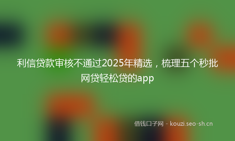 利信贷款审核不通过2025年精选，梳理五个秒批网贷轻松贷的app