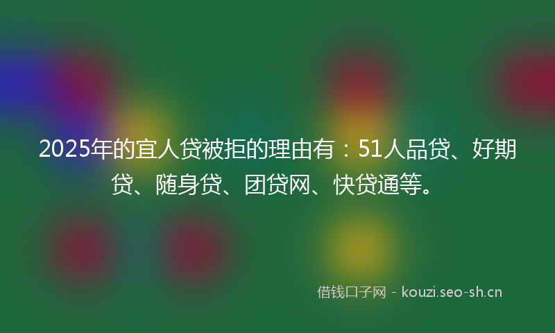 2025年的宜人贷被拒的理由有：51人品贷、好期贷、随身贷、团贷网、快贷通等。