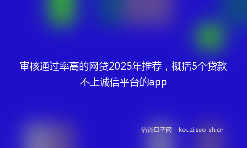 审核通过率高的网贷2025年推荐,概括5个贷款不上诚信平台的app