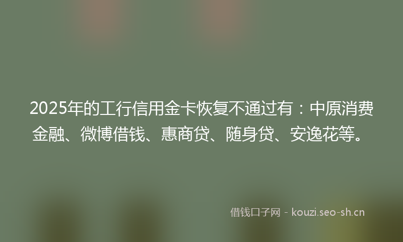 2025年的工行信用金卡恢复不通过有：中原消费金融、微博借钱、惠商贷、随身贷、安逸花等。