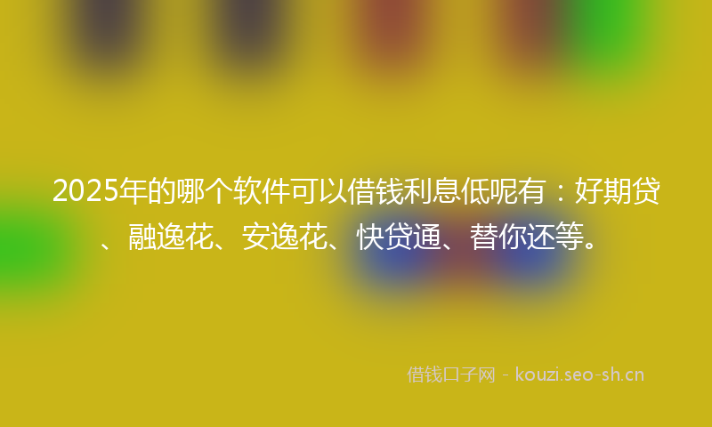 2025年的哪个软件可以借钱利息低呢有：好期贷、融逸花、安逸花、快贷通、替你还等。